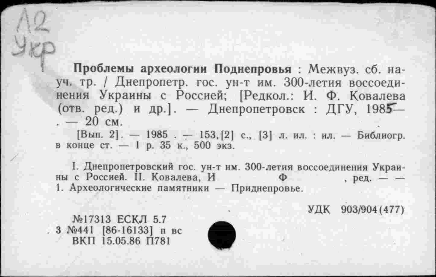 ﻿Проблемы археологии Поднепровья : Межвуз. сб. науч. тр. / Днепропетр. гос. ун-т им. 300-летия воссоединения Украины с Россией; [Редкол.: И. Ф. Ковалева (отв. ред.) и др.]. — Днепропетровск : ДГУ, 198*Г-. — 20 см.
[Вып. 2]. — 1985 . — 153, [2] с., [3] л. ил. : ил. — Библиогр. в конце ст. — 1р. 35 к., 500 экз.
I. Днепропетровский гос. ун-т им. 300-летия воссоединения Украины с Россией. II. Ковалева, И	Ф	, ред. — —
1. Археологические памятники — Приднепровье.
№17313 ЕСКЛ 5.7 3 №441 [86-16133] п вс ВКП 15.05.86 П781
УДК 903/904(477)